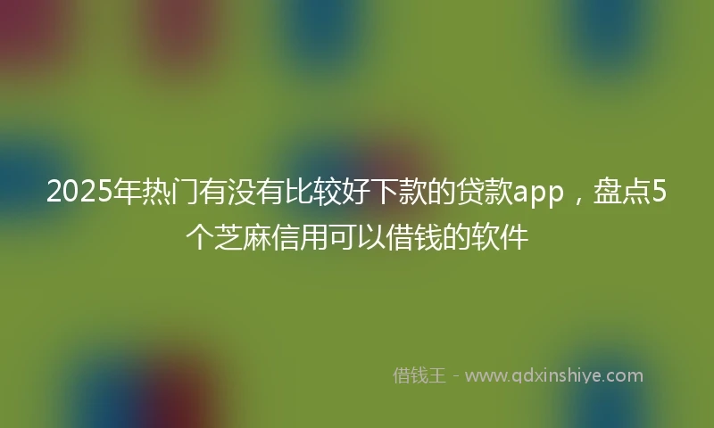 2025年热门有没有比较好下款的贷款app，盘点5个芝麻信用可以借钱的软件