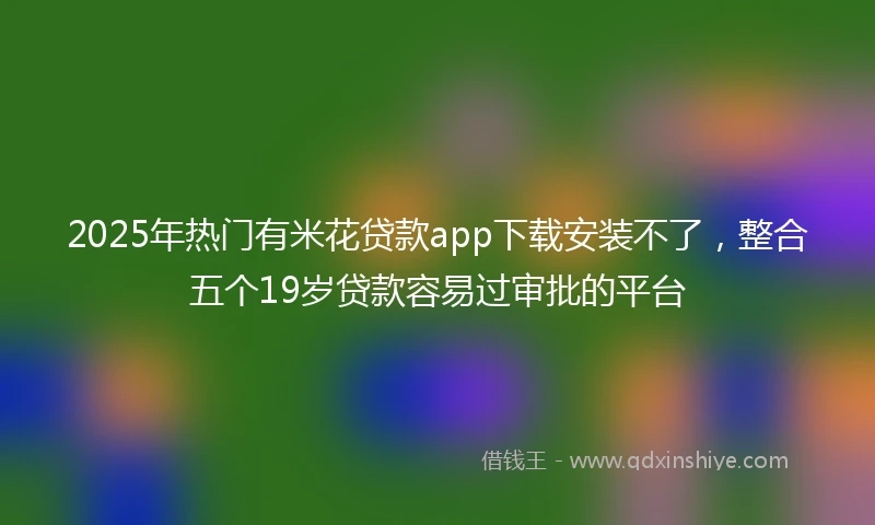 2025年热门有米花贷款app下载安装不了，整合五个19岁贷款容易过审批的平台