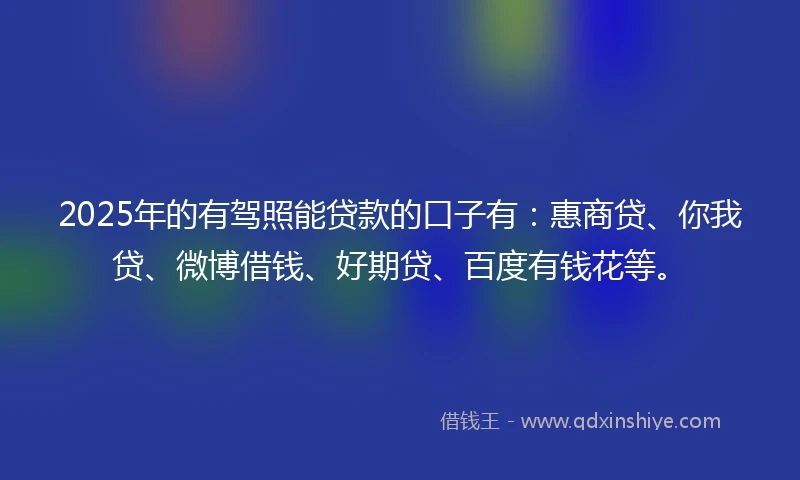 2025年的有驾照能贷款的口子有：惠商贷、你我贷、微博借钱、好期贷、百度有钱花等。