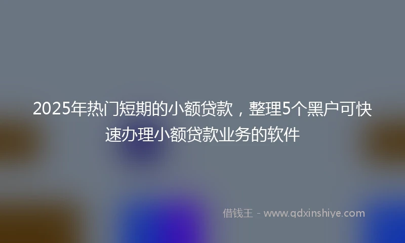 2025年热门短期的小额贷款，整理5个黑户可快速办理小额贷款业务的软件