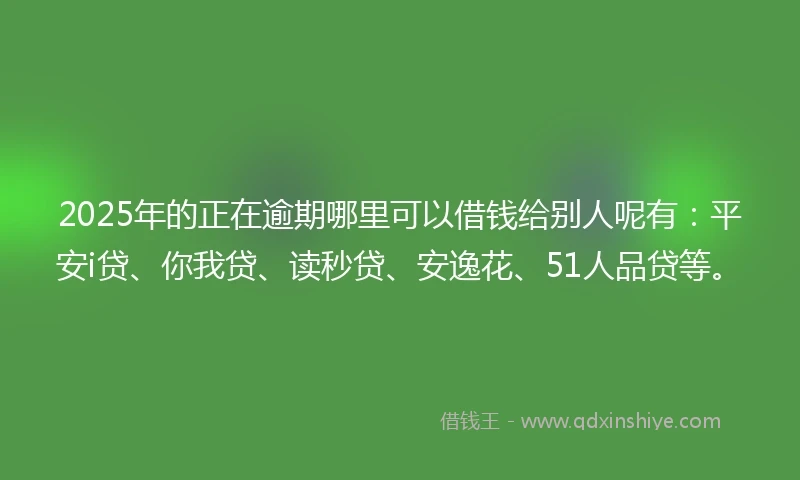 2025年的正在逾期哪里可以借钱给别人呢有：平安i贷、你我贷、读秒贷、安逸花、51人品贷等。