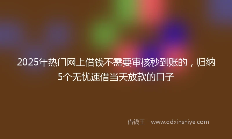 2025年热门网上借钱不需要审核秒到账的，归纳5个无忧速借当天放款的口子