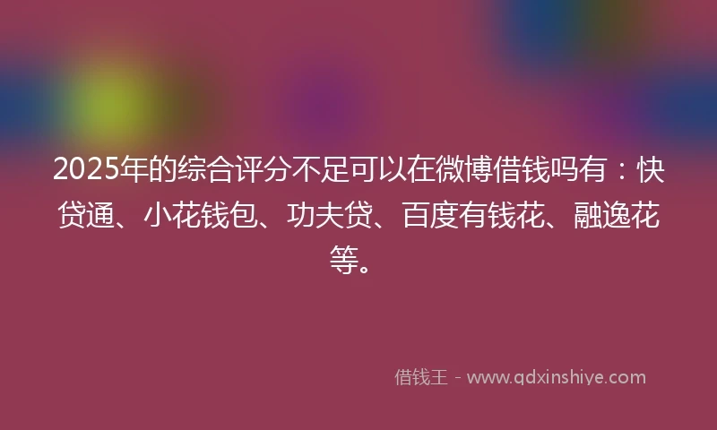 2025年的综合评分不足可以在微博借钱吗有：快贷通、小花钱包、功夫贷、百度有钱花、融逸花等。