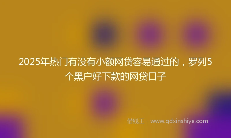 2025年热门有没有小额网贷容易通过的，罗列5个黑户好下款的网贷口子