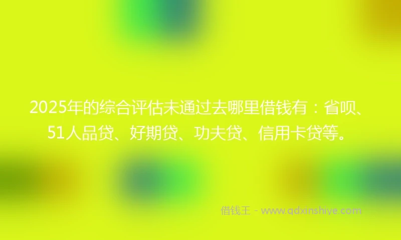 2025年的综合评估未通过去哪里借钱有：省呗、51人品贷、好期贷、功夫贷、信用卡贷等。