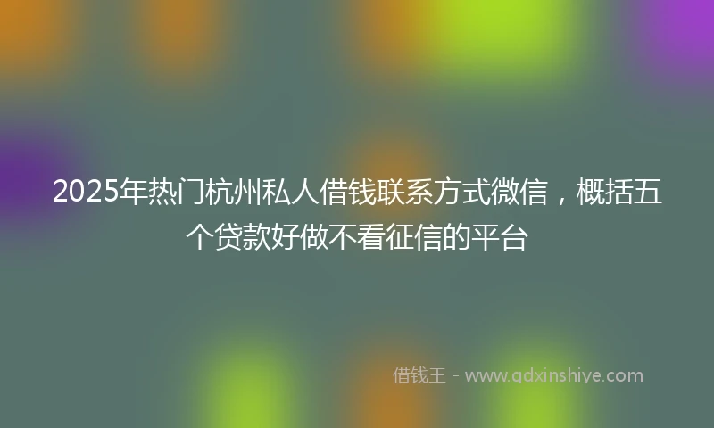 2025年热门杭州私人借钱联系方式微信，概括五个贷款好做不看征信的平台