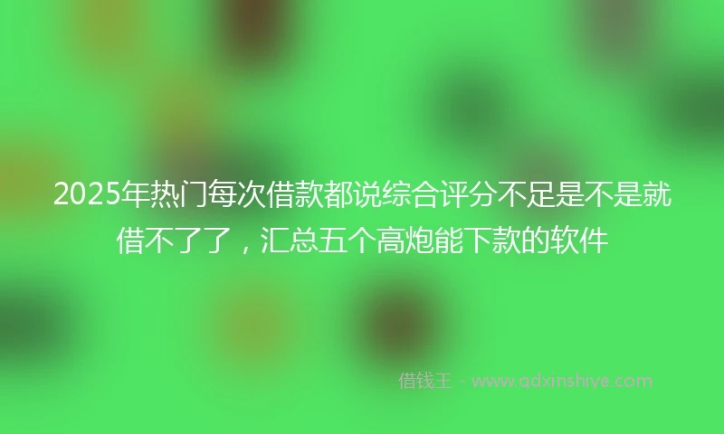 2025年热门每次借款都说综合评分不足是不是就借不了了，汇总五个高炮能下款的软件