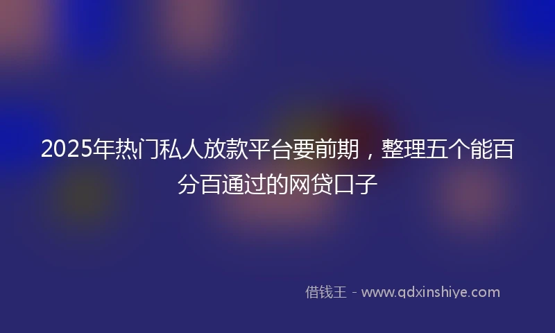 2025年热门私人放款平台要前期，整理五个能百分百通过的网贷口子
