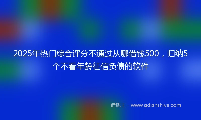 2025年热门综合评分不通过从哪借钱500，归纳5个不看年龄征信负债的软件