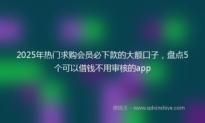 2025年热门求购会员必下款的大额口子，盘点5个可以借钱不用审核的app