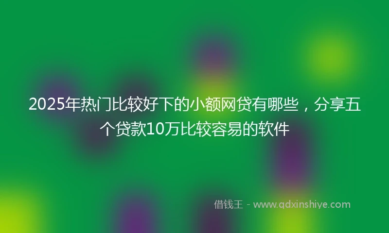 2025年热门比较好下的小额网贷有哪些，分享五个贷款10万比较容易的软件