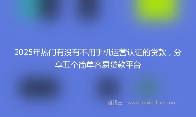 2025年热门有没有不用手机运营认证的贷款，分享五个简单容易贷款平台