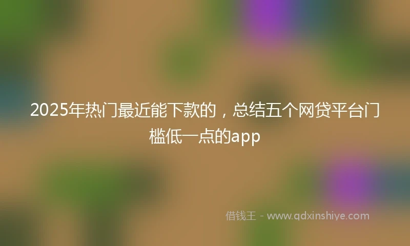2025年热门最近能下款的，总结五个网贷平台门槛低一点的app