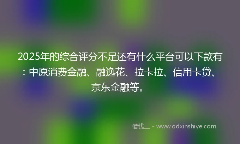 2025年的综合评分不足还有什么平台可以下款有：中原消费金融、融逸花、拉卡拉、信用卡贷、京东金融等。