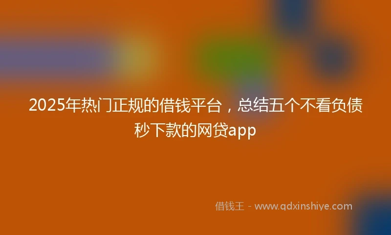 2025年热门正规的借钱平台，总结五个不看负债秒下款的网贷app