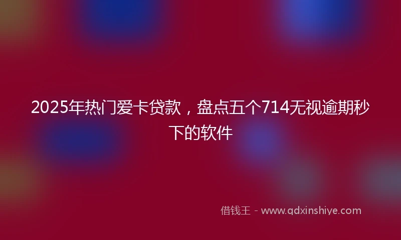2025年热门爱卡贷款，盘点五个714无视逾期秒下的软件