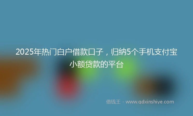 2025年热门白户借款口子，归纳5个手机支付宝小额贷款的平台