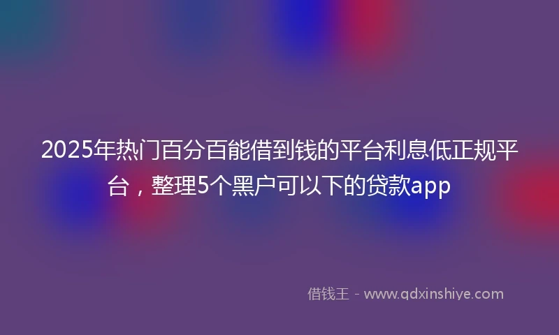 2025年热门百分百能借到钱的平台利息低正规平台，整理5个黑户可以下的贷款app