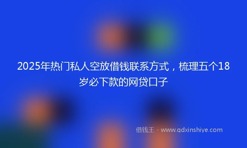 2025年热门私人空放借钱联系方式，梳理五个18岁必下款的网贷口子
