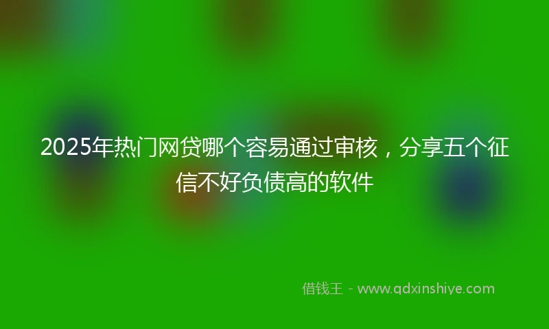 2025年热门网贷哪个容易通过审核，分享五个征信不好负债高的软件