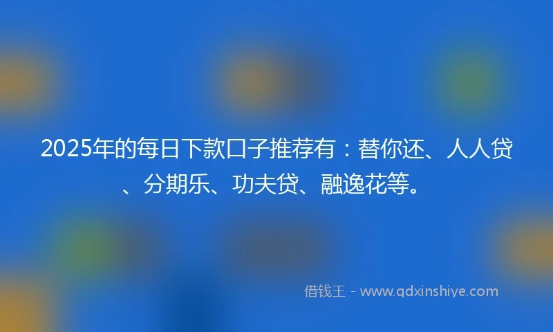 2025年的每日下款口子推荐有：替你还、人人贷、分期乐、功夫贷、融逸花等。