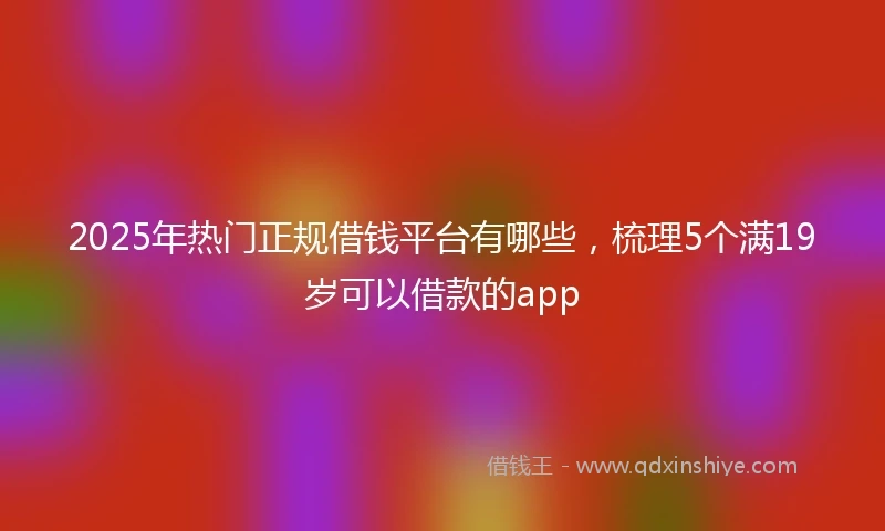 2025年热门正规借钱平台有哪些，梳理5个满19岁可以借款的app