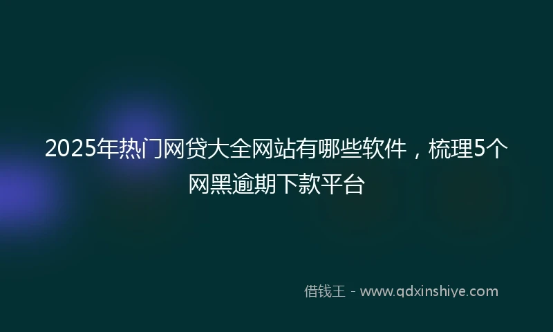 2025年热门网贷大全网站有哪些软件，梳理5个网黑逾期下款平台