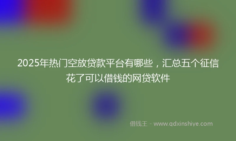 2025年热门空放贷款平台有哪些，汇总五个征信花了可以借钱的网贷软件