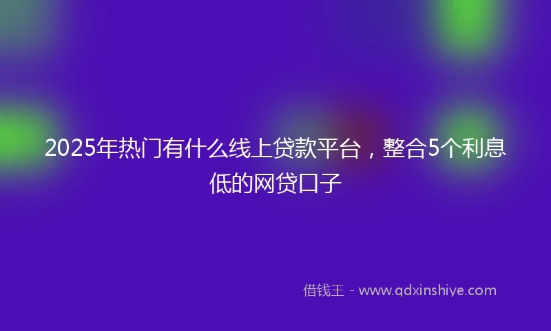 2025年热门有什么线上贷款平台，整合5个利息低的网贷口子