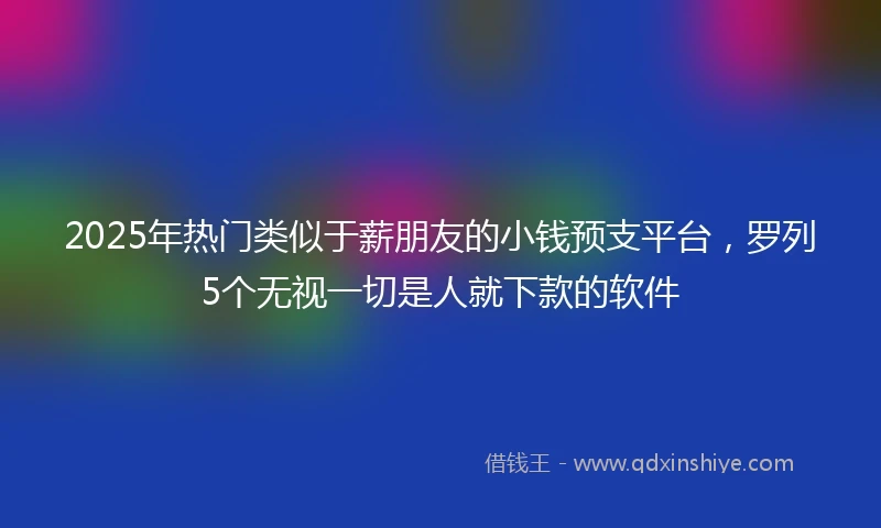 2025年热门类似于薪朋友的小钱预支平台，罗列5个无视一切是人就下款的软件