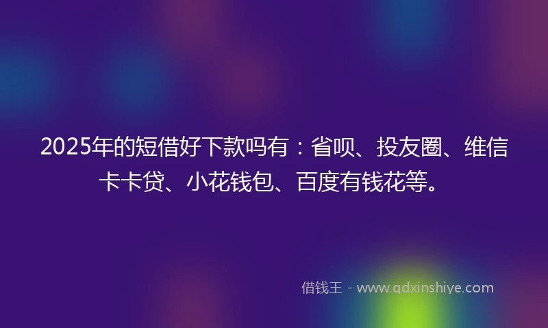 2025年的短借好下款吗有：省呗、投友圈、维信卡卡贷、小花钱包、百度有钱花等。