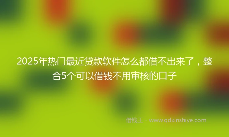 2025年热门最近贷款软件怎么都借不出来了，整合5个可以借钱不用审核的口子