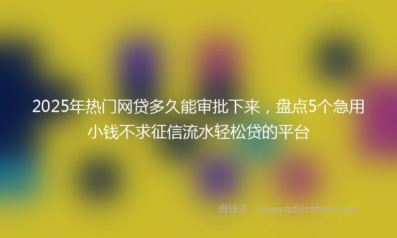 2025年热门网贷多久能审批下来，盘点5个急用小钱不求征信流水轻松贷的平台
