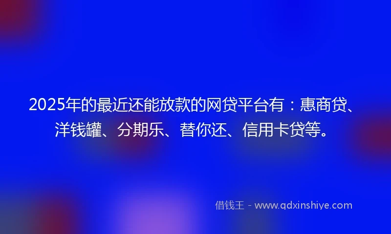 2025年的最近还能放款的网贷平台有：惠商贷、洋钱罐、分期乐、替你还、信用卡贷等。