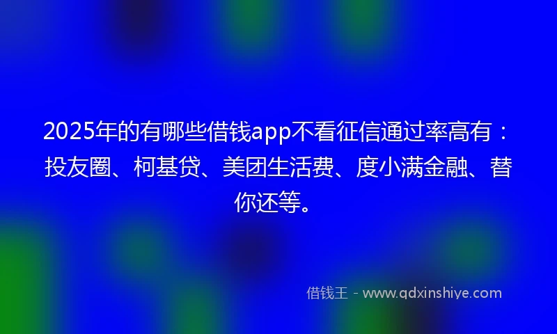 2025年的有哪些借钱app不看征信通过率高有：投友圈、柯基贷、美团生活费、度小满金融、替你还等。