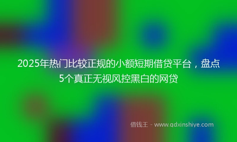 2025年热门比较正规的小额短期借贷平台，盘点5个真正无视风控黑白的网贷