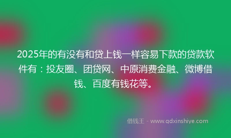 2025年的有没有和贷上钱一样容易下款的贷款软件有：投友圈、团贷网、中原消费金融、微博借钱、百度有钱花等。
