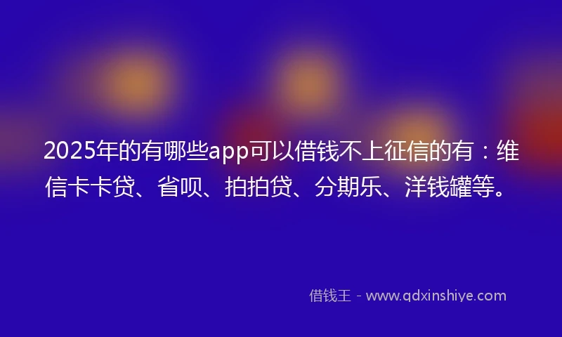 2025年的有哪些app可以借钱不上征信的有：维信卡卡贷、省呗、拍拍贷、分期乐、洋钱罐等。