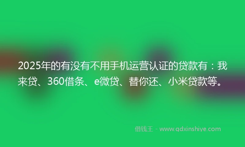 2025年的有没有不用手机运营认证的贷款有：我来贷、360借条、e微贷、替你还、小米贷款等。