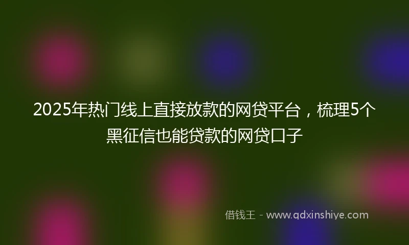 2025年热门线上直接放款的网贷平台，梳理5个黑征信也能贷款的网贷口子