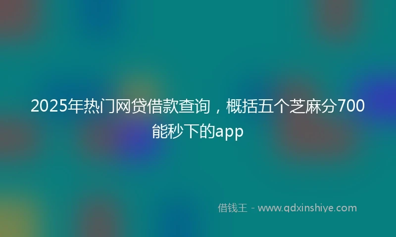 2025年热门网贷借款查询，概括五个芝麻分700能秒下的app