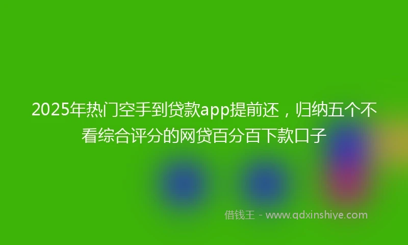 2025年热门空手到贷款app提前还，归纳五个不看综合评分的网贷百分百下款口子