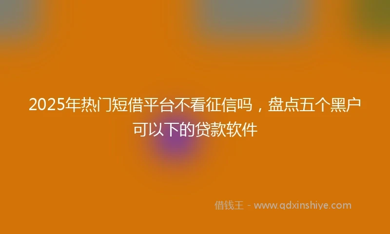 2025年热门短借平台不看征信吗，盘点五个黑户可以下的贷款软件