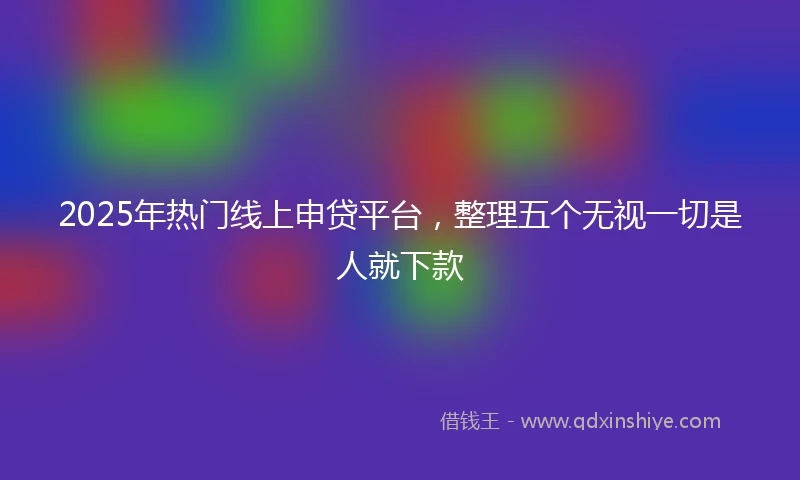 2025年热门线上申贷平台，整理五个无视一切是人就下款