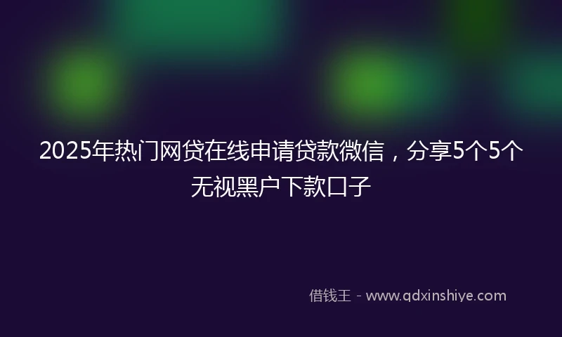 2025年热门网贷在线申请贷款微信，分享5个5个无视黑户下款口子