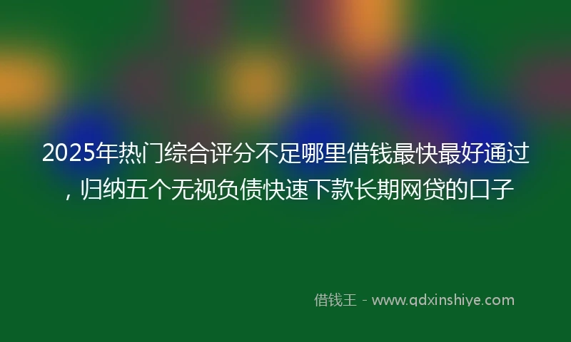 2025年热门综合评分不足哪里借钱最快最好通过，归纳五个无视负债快速下款长期网贷的口子