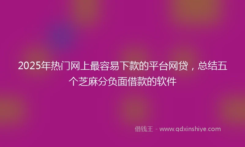 2025年热门网上最容易下款的平台网贷，总结五个芝麻分负面借款的软件