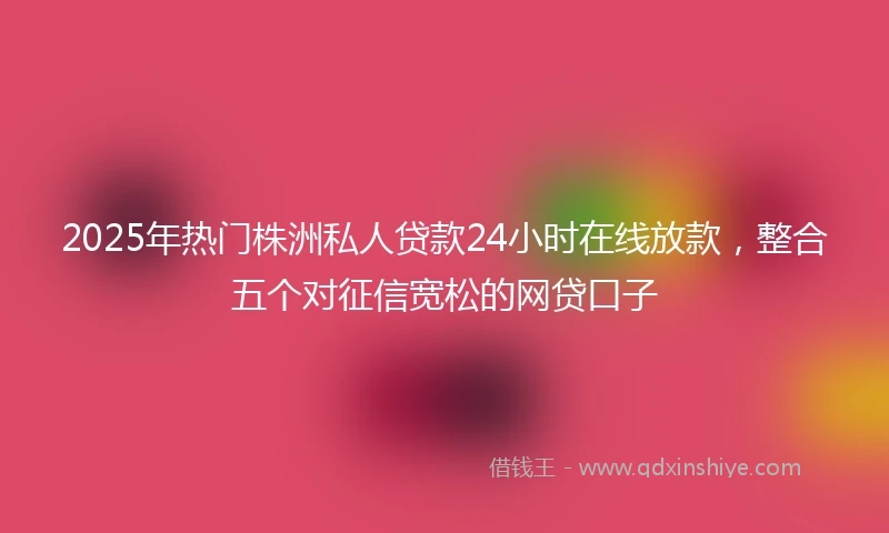 2025年热门株洲私人贷款24小时在线放款，整合五个对征信宽松的网贷口子
