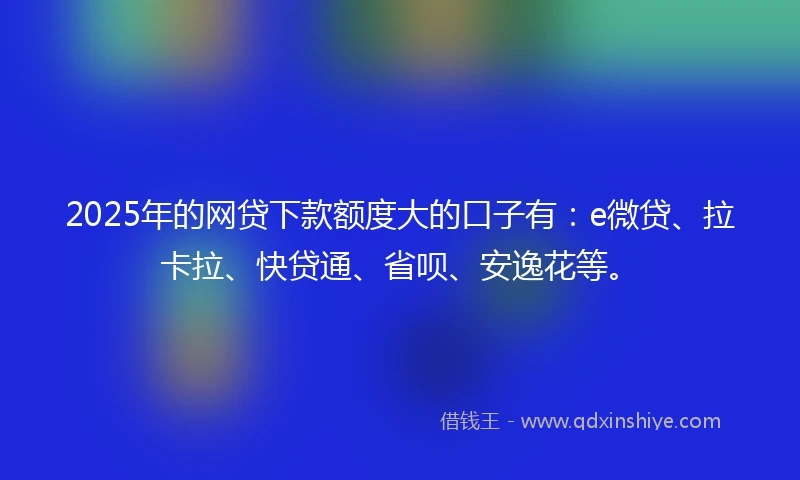 2025年的网贷下款额度大的口子有:e微贷、拉卡拉、快贷通、省呗、安逸花等。
