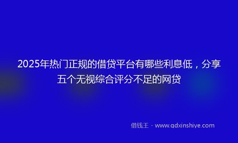 2025年热门正规的借贷平台有哪些利息低，分享五个无视综合评分不足的网贷